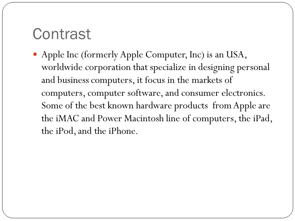 Contrast Apple Inc (formerly Apple Computer, Inc) is an USA, worldwide corporation that specialize in designing personal and business computers, it focus in the markets of computers, computer software, and consumer electronics.