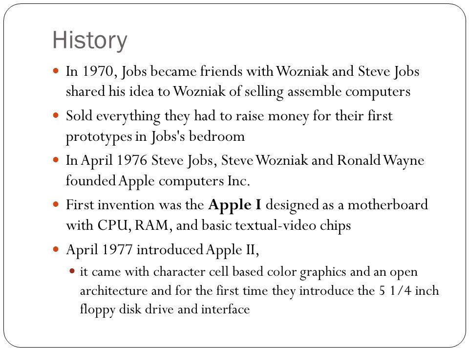 History In 1970, Jobs became friends with Wozniak and Steve Jobs shared his idea to Wozniak of selling assemble computers Sold everything they had to raise money for their first prototypes in Jobs s bedroom In April 1976 Steve Jobs, Steve Wozniak and Ronald Wayne founded Apple computers Inc.