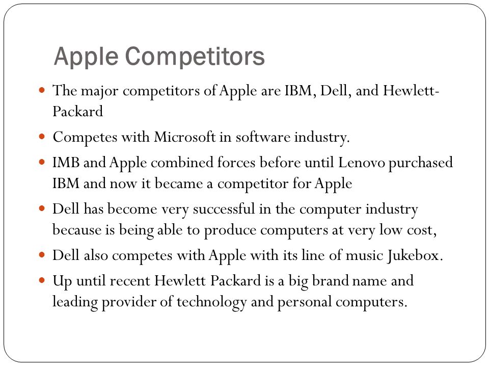 Apple Competitors The major competitors of Apple are IBM, Dell, and Hewlett- Packard Competes with Microsoft in software industry.