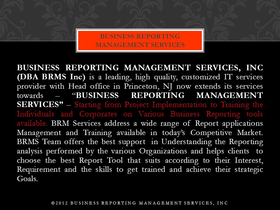 BUSINESS REPORTING MANAGEMENT SERVICES, INC (DBA BRMS Inc) is a leading, high quality, customized IT services provider with Head office in Princeton, NJ now extends its services towards – BUSINESS REPORTING MANAGEMENT SERVICES – Starting from Project Implementation to Training the Individuals and Corporates on Various Business Reporting tools available.