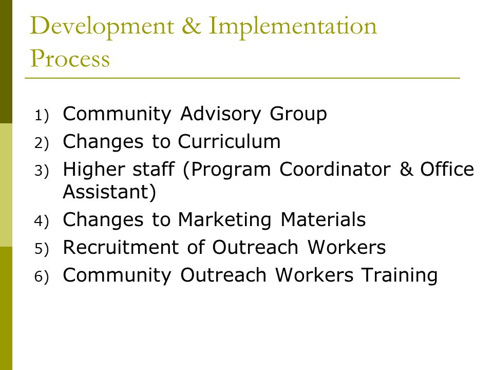 Development & Implementation Process 1) Community Advisory Group 2) Changes to Curriculum 3) Higher staff (Program Coordinator & Office Assistant) 4) Changes to Marketing Materials 5) Recruitment of Outreach Workers 6) Community Outreach Workers Training