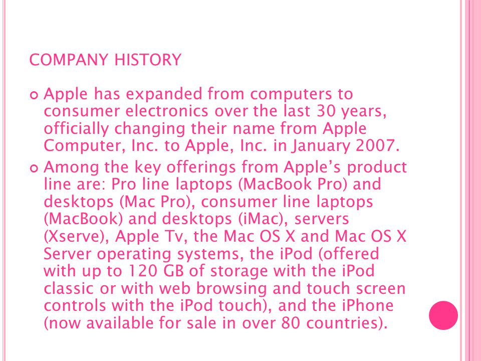 COMPANY HISTORY Apple has expanded from computers to consumer electronics over the last 30 years, officially changing their name from Apple Computer, Inc.