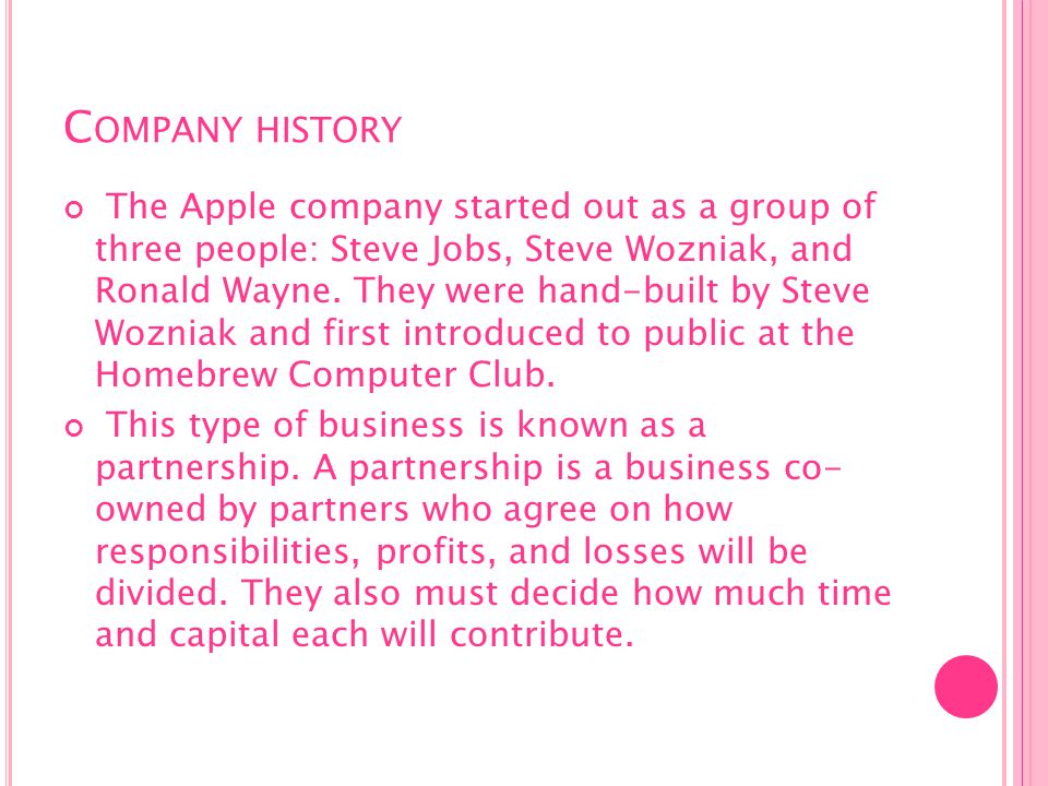 C OMPANY HISTORY The Apple company started out as a group of three people: Steve Jobs, Steve Wozniak, and Ronald Wayne.