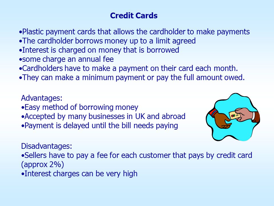 Credit Cards Plastic payment cards that allows the cardholder to make payments The cardholder borrows money up to a limit agreed Interest is charged on money that is borrowed some charge an annual fee Cardholders have to make a payment on their card each month.