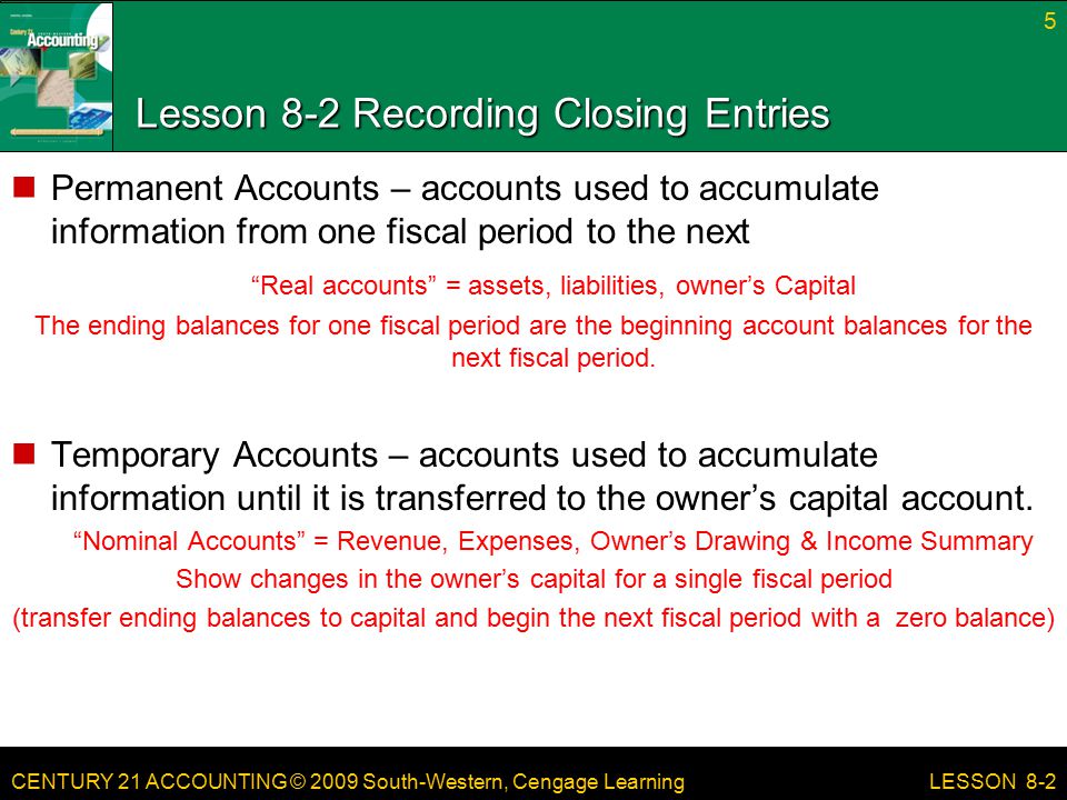 CENTURY 21 ACCOUNTING © 2009 South-Western, Cengage Learning Lesson 8-2 Recording Closing Entries Permanent Accounts – accounts used to accumulate information from one fiscal period to the next Real accounts = assets, liabilities, owner’s Capital The ending balances for one fiscal period are the beginning account balances for the next fiscal period.