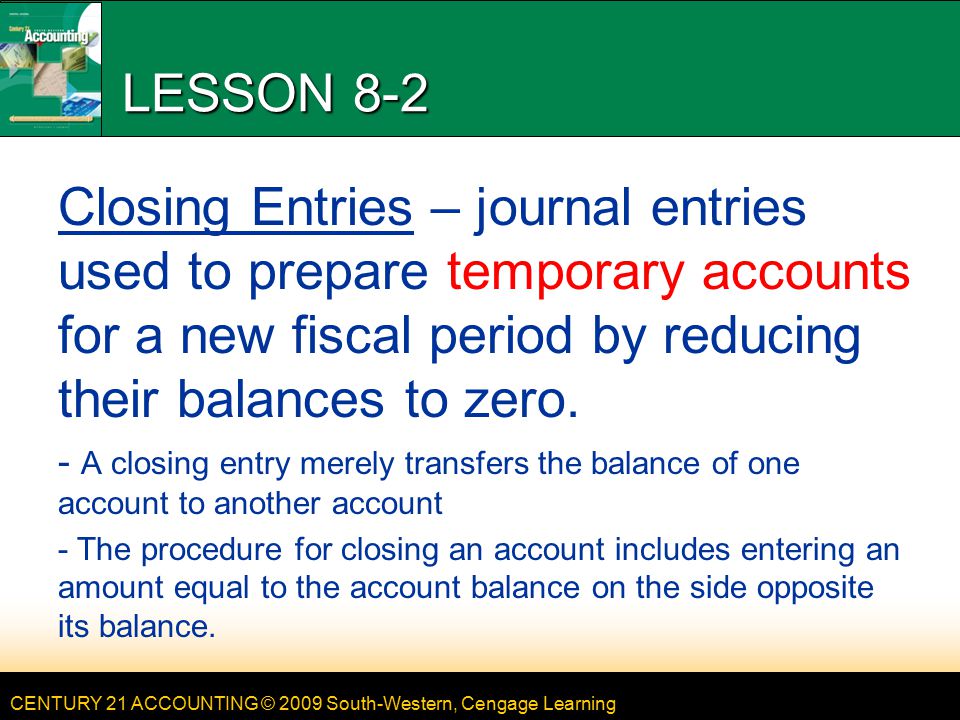 CENTURY 21 ACCOUNTING © 2009 South-Western, Cengage Learning LESSON 8-2 Closing Entries – journal entries used to prepare temporary accounts for a new fiscal period by reducing their balances to zero.