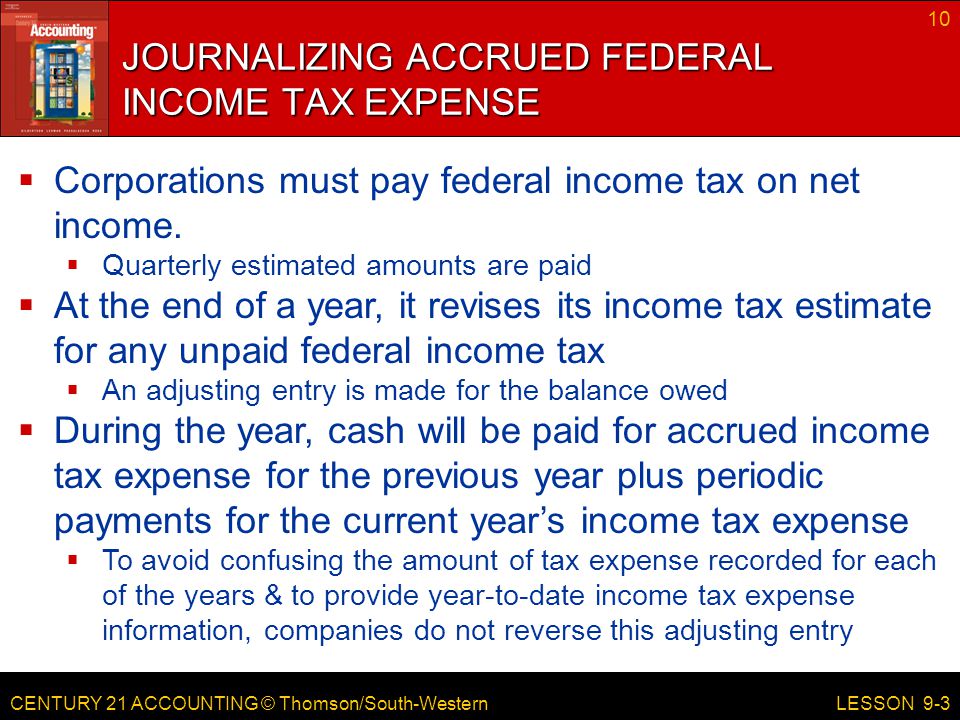CENTURY 21 ACCOUNTING © Thomson/South-Western 10 LESSON 9-3 JOURNALIZING ACCRUED FEDERAL INCOME TAX EXPENSE  Corporations must pay federal income tax on net income.