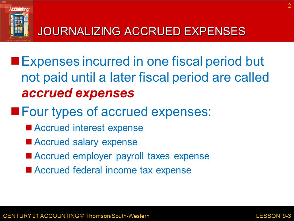 CENTURY 21 ACCOUNTING © Thomson/South-Western JOURNALIZING ACCRUED EXPENSES Expenses incurred in one fiscal period but not paid until a later fiscal period are called accrued expenses Four types of accrued expenses: Accrued interest expense Accrued salary expense Accrued employer payroll taxes expense Accrued federal income tax expense 2 LESSON 9-3