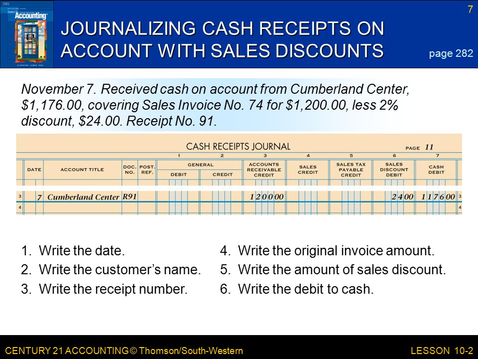 CENTURY 21 ACCOUNTING © Thomson/South-Western 7 LESSON 10-2 JOURNALIZING CASH RECEIPTS ON ACCOUNT WITH SALES DISCOUNTS page 282 November 7.
