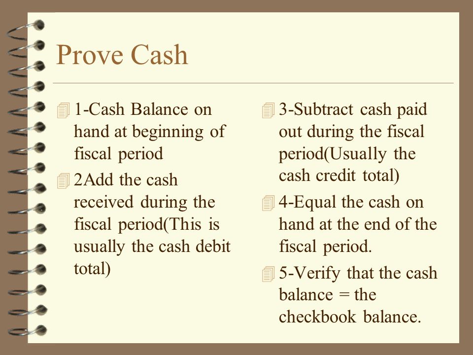 Prove Cash 4 1-Cash Balance on hand at beginning of fiscal period 4 2Add the cash received during the fiscal period(This is usually the cash debit total) 4 3-Subtract cash paid out during the fiscal period(Usually the cash credit total) 4 4-Equal the cash on hand at the end of the fiscal period.