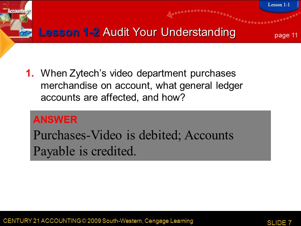 CENTURY 21 ACCOUNTING © 2009 South-Western, Cengage Learning Lesson 1-2 Audit Your Understanding 1.When Zytech’s video department purchases merchandise on account, what general ledger accounts are affected, and how.