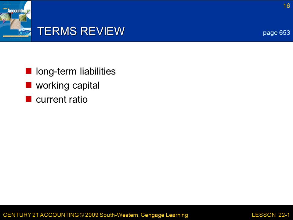 CENTURY 21 ACCOUNTING © 2009 South-Western, Cengage Learning 16 LESSON 22-1 TERMS REVIEW long-term liabilities working capital current ratio page 653