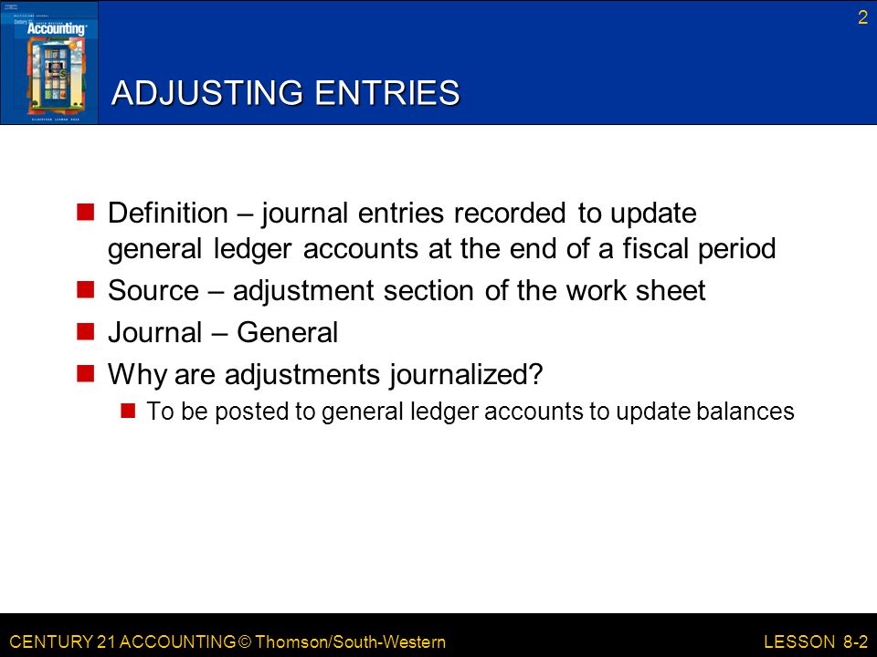 CENTURY 21 ACCOUNTING © Thomson/South-Western 2 LESSON 8-2 ADJUSTING ENTRIES Definition – journal entries recorded to update general ledger accounts at the end of a fiscal period Source – adjustment section of the work sheet Journal – General Why are adjustments journalized.