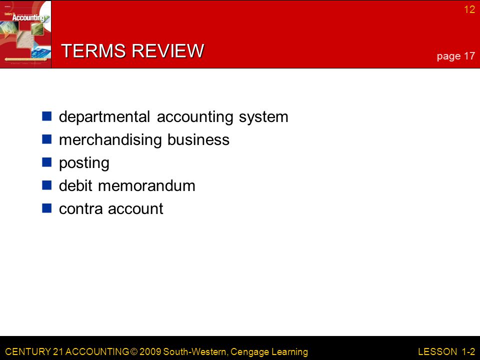 CENTURY 21 ACCOUNTING © 2009 South-Western, Cengage Learning 12 LESSON 1-2 TERMS REVIEW departmental accounting system merchandising business posting debit memorandum contra account page 17