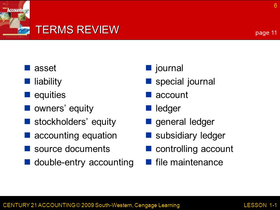 CENTURY 21 ACCOUNTING © 2009 South-Western, Cengage Learning 6 LESSON 1-1 TERMS REVIEW asset liability equities owners’ equity stockholders’ equity accounting equation source documents double-entry accounting journal special journal account ledger general ledger subsidiary ledger controlling account file maintenance page 11
