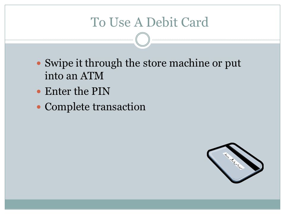 To Use A Debit Card Swipe it through the store machine or put into an ATM Enter the PIN Complete transaction