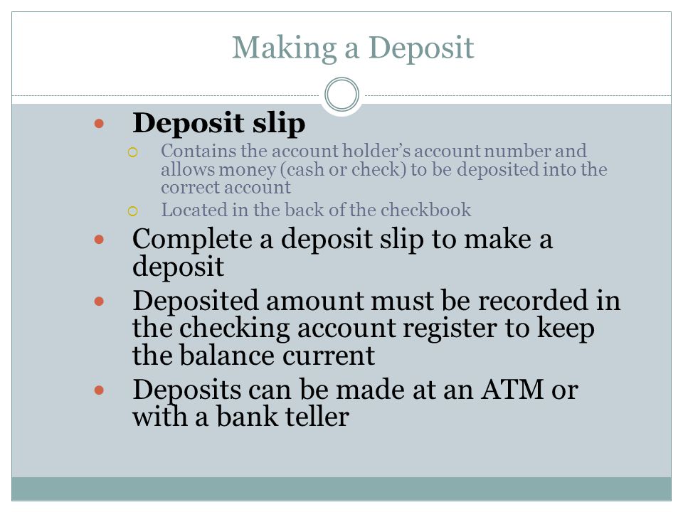 Making a Deposit Deposit slip  Contains the account holder’s account number and allows money (cash or check) to be deposited into the correct account  Located in the back of the checkbook Complete a deposit slip to make a deposit Deposited amount must be recorded in the checking account register to keep the balance current Deposits can be made at an ATM or with a bank teller