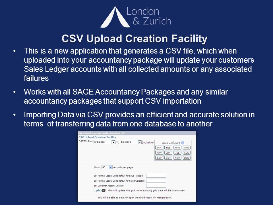 CSV Upload Creation Facility This is a new application that generates a CSV file, which when uploaded into your accountancy package will update your customers Sales Ledger accounts with all collected amounts or any associated failures Works with all SAGE Accountancy Packages and any similar accountancy packages that support CSV importation Importing Data via CSV provides an efficient and accurate solution in terms of transferring data from one database to another