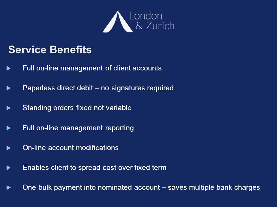 Service Benefits  Full on-line management of client accounts  Paperless direct debit – no signatures required  Standing orders fixed not variable  Full on-line management reporting  On-line account modifications  Enables client to spread cost over fixed term  One bulk payment into nominated account – saves multiple bank charges