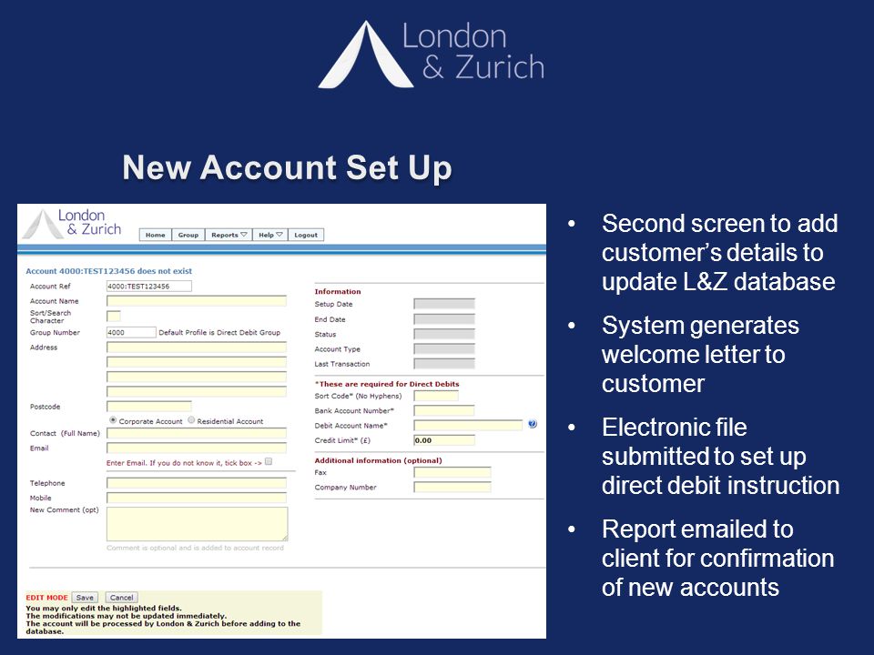 New Account Set Up Second screen to add customer’s details to update L&Z database System generates welcome letter to customer Electronic file submitted to set up direct debit instruction Report  ed to client for confirmation of new accounts