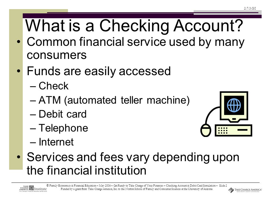 © Family Economics & Financial Education – May 2006 – Get Ready to Take Charge of Your Finances – Checking Account & Debit Card Simulation – Slide 2 Funded by a grant from Take Charge America, Inc.