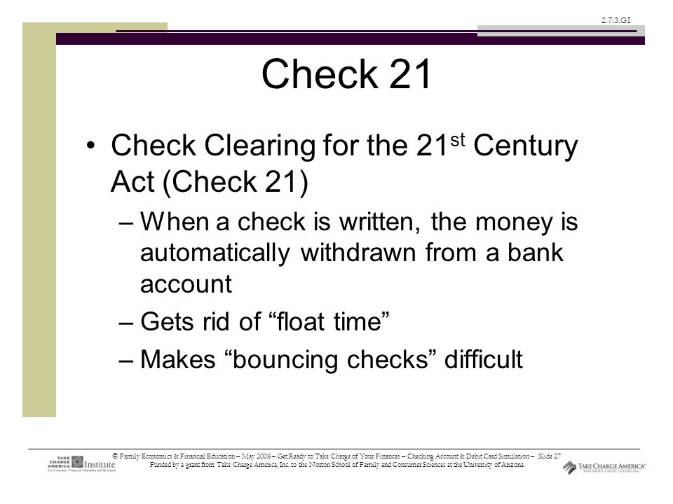 © Family Economics & Financial Education – May 2006 – Get Ready to Take Charge of Your Finances – Checking Account & Debit Card Simulation – Slide 27 Funded by a grant from Take Charge America, Inc.