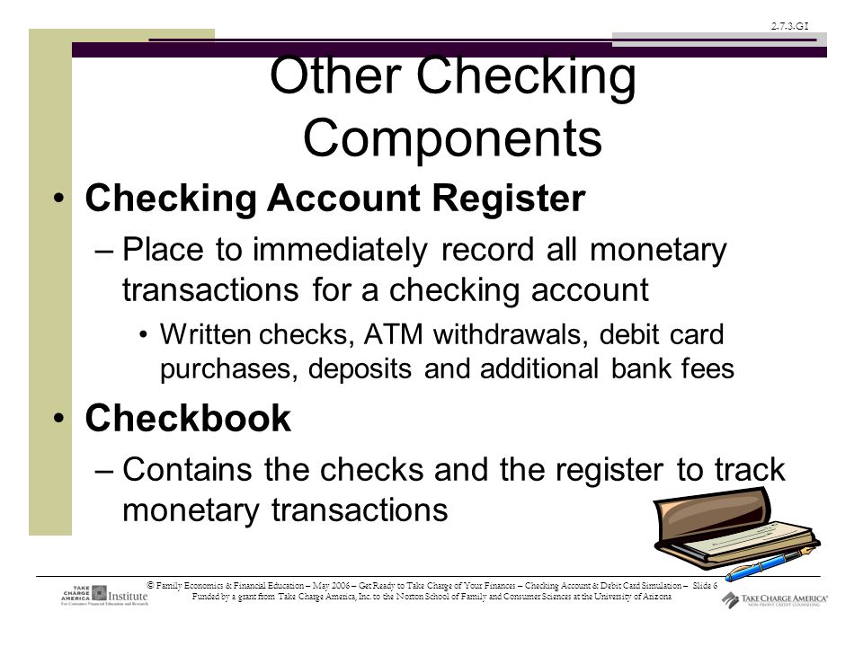 © Family Economics & Financial Education – May 2006 – Get Ready to Take Charge of Your Finances – Checking Account & Debit Card Simulation – Slide 6 Funded by a grant from Take Charge America, Inc.