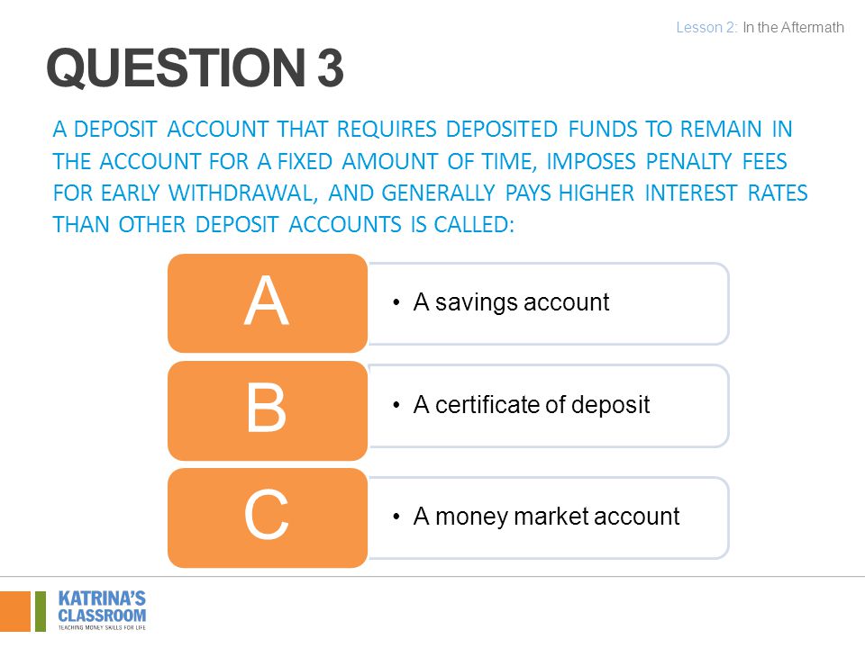 A DEPOSIT ACCOUNT THAT REQUIRES DEPOSITED FUNDS TO REMAIN IN THE ACCOUNT FOR A FIXED AMOUNT OF TIME, IMPOSES PENALTY FEES FOR EARLY WITHDRAWAL, AND GENERALLY PAYS HIGHER INTEREST RATES THAN OTHER DEPOSIT ACCOUNTS IS CALLED: A savings account A A certificate of deposit B A money market account C Lesson 2: In the Aftermath QUESTION 3