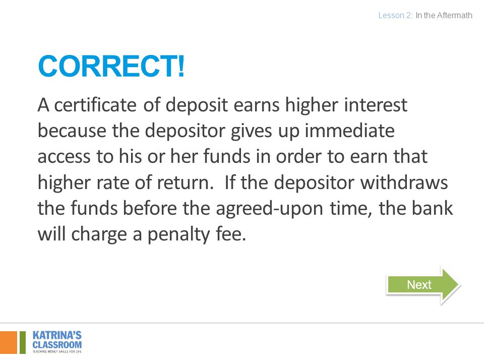A certificate of deposit earns higher interest because the depositor gives up immediate access to his or her funds in order to earn that higher rate of return.