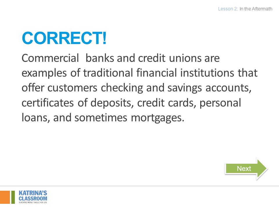 Commercial banks and credit unions are examples of traditional financial institutions that offer customers checking and savings accounts, certificates of deposits, credit cards, personal loans, and sometimes mortgages.