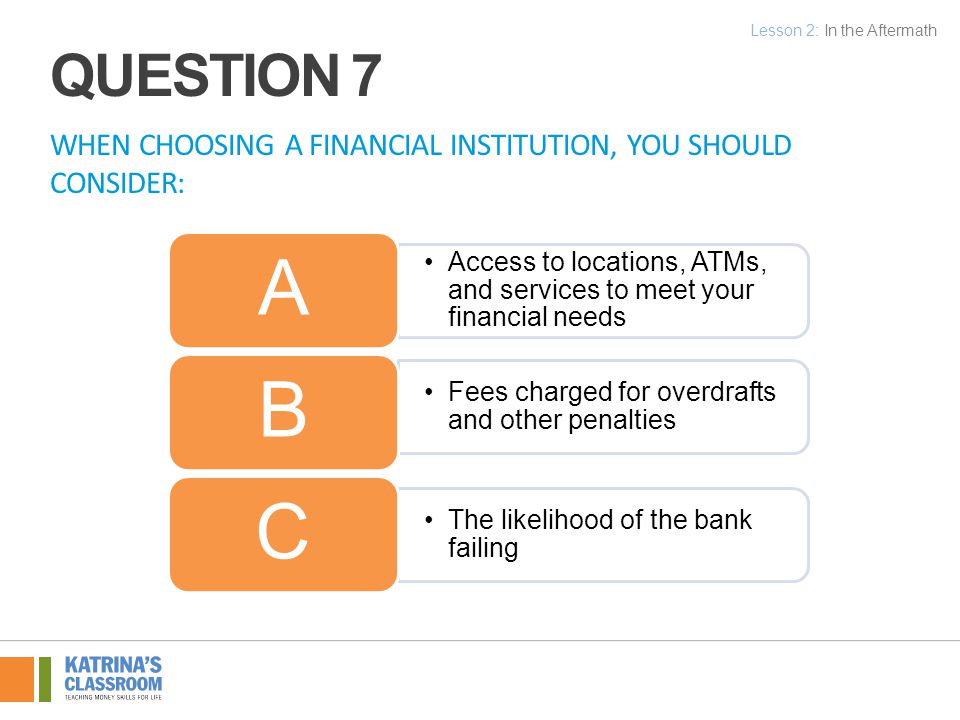 WHEN CHOOSING A FINANCIAL INSTITUTION, YOU SHOULD CONSIDER: Access to locations, ATMs, and services to meet your financial needs A Fees charged for overdrafts and other penalties B The likelihood of the bank failing C Lesson 2: In the Aftermath QUESTION 7