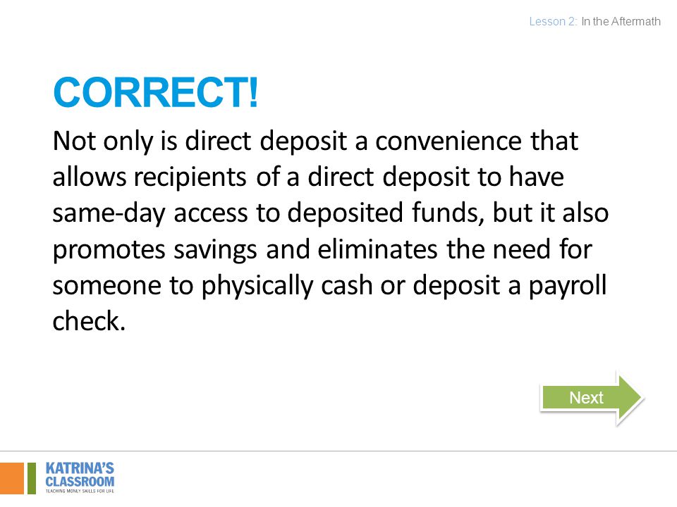 Not only is direct deposit a convenience that allows recipients of a direct deposit to have same-day access to deposited funds, but it also promotes savings and eliminates the need for someone to physically cash or deposit a payroll check.