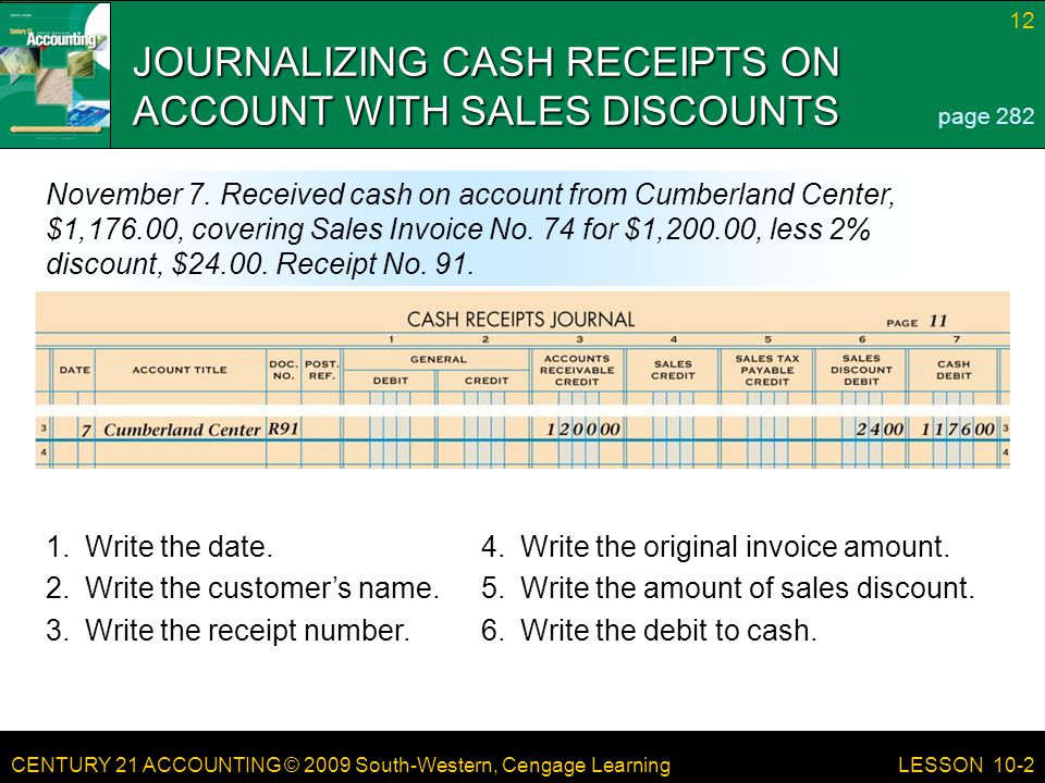 CENTURY 21 ACCOUNTING © 2009 South-Western, Cengage Learning 12 LESSON 10-2 JOURNALIZING CASH RECEIPTS ON ACCOUNT WITH SALES DISCOUNTS page 282 November 7.