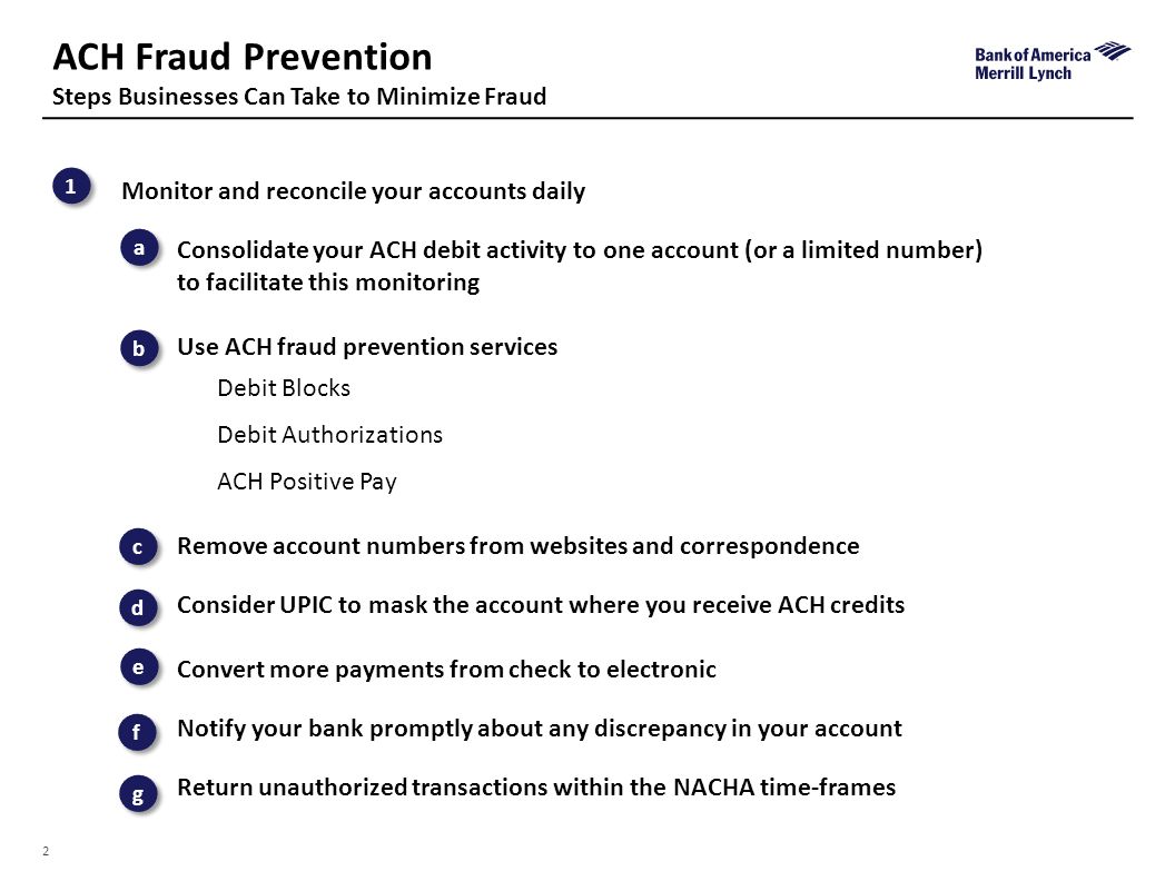 2 ACH Fraud Prevention Steps Businesses Can Take to Minimize Fraud Risk 1 1 b b c c d d e e f f g g a a Monitor and reconcile your accounts daily Consolidate your ACH debit activity to one account (or a limited number) to facilitate this monitoring Use ACH fraud prevention services Debit Blocks Debit Authorizations ACH Positive Pay Remove account numbers from websites and correspondence Consider UPIC to mask the account where you receive ACH credits Convert more payments from check to electronic Notify your bank promptly about any discrepancy in your account Return unauthorized transactions within the NACHA time-frames