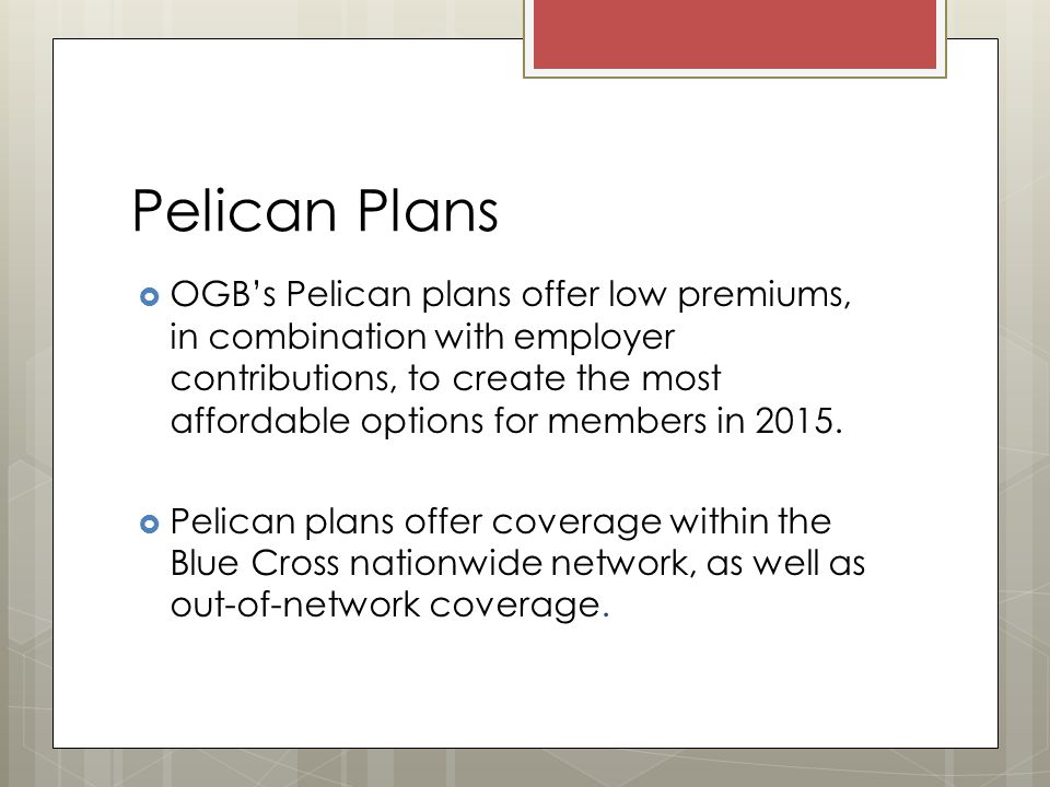 Pelican Plans  OGB’s Pelican plans offer low premiums, in combination with employer contributions, to create the most affordable options for members in 2015.