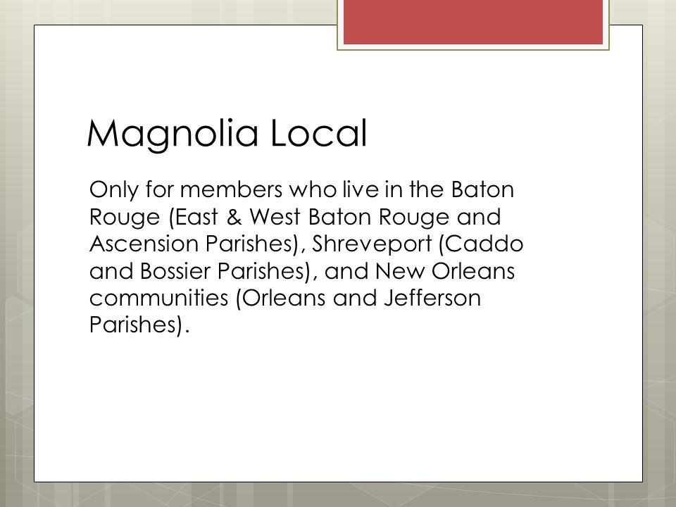Magnolia Local Only for members who live in the Baton Rouge (East & West Baton Rouge and Ascension Parishes), Shreveport (Caddo and Bossier Parishes), and New Orleans communities (Orleans and Jefferson Parishes).