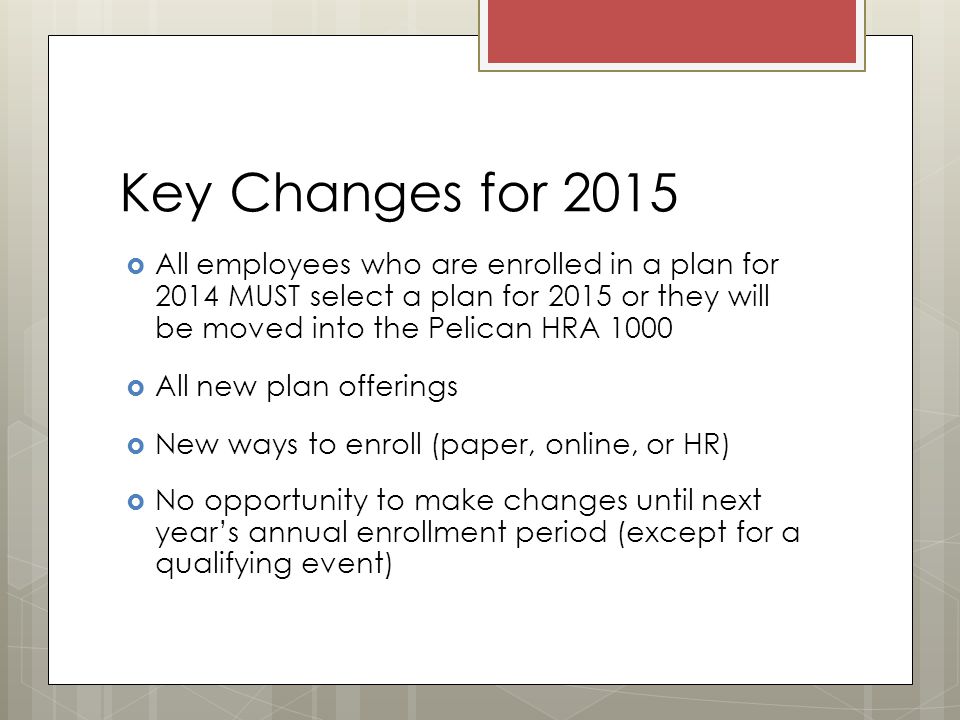Key Changes for 2015  All employees who are enrolled in a plan for 2014 MUST select a plan for 2015 or they will be moved into the Pelican HRA 1000  All new plan offerings  New ways to enroll (paper, online, or HR)  No opportunity to make changes until next year’s annual enrollment period (except for a qualifying event)