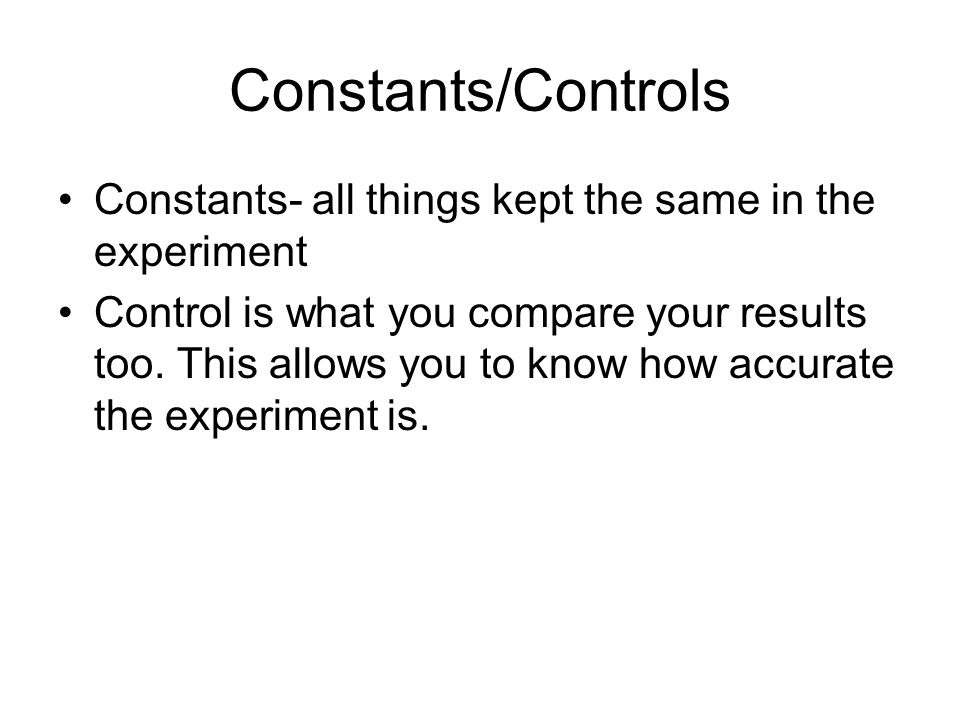 Constants/Controls Constants- all things kept the same in the experiment Control is what you compare your results too.