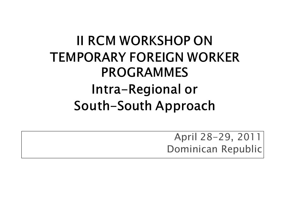 April 28-29, 2011 Dominican Republic II RCM WORKSHOP ON TEMPORARY FOREIGN WORKER PROGRAMMES Intra-Regional or South-South Approach