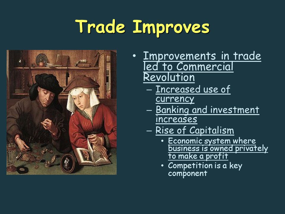 Trade Improves Improvements in trade led to Commercial Revolution – Increased use of currency – Banking and investment increases – Rise of Capitalism Economic system where business is owned privately to make a profit Competition is a key component