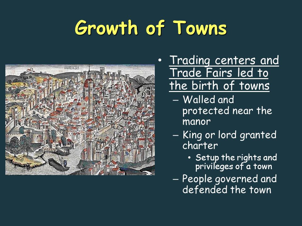 Growth of Towns Trading centers and Trade Fairs led to the birth of towns – Walled and protected near the manor – King or lord granted charter Setup the rights and privileges of a town – People governed and defended the town