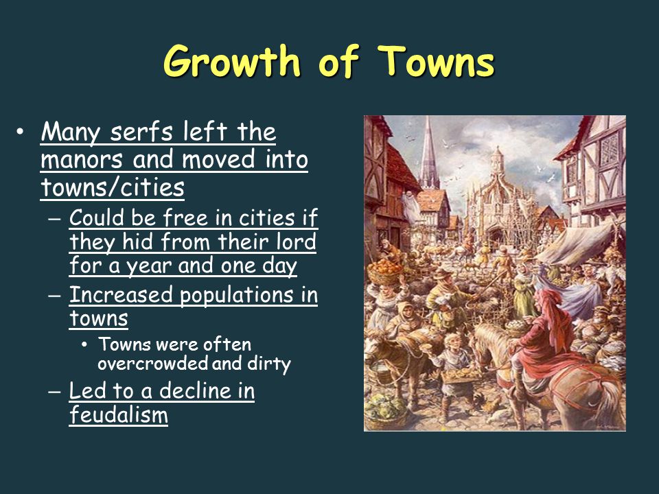 Growth of Towns Many serfs left the manors and moved into towns/cities – Could be free in cities if they hid from their lord for a year and one day – Increased populations in towns Towns were often overcrowded and dirty – Led to a decline in feudalism