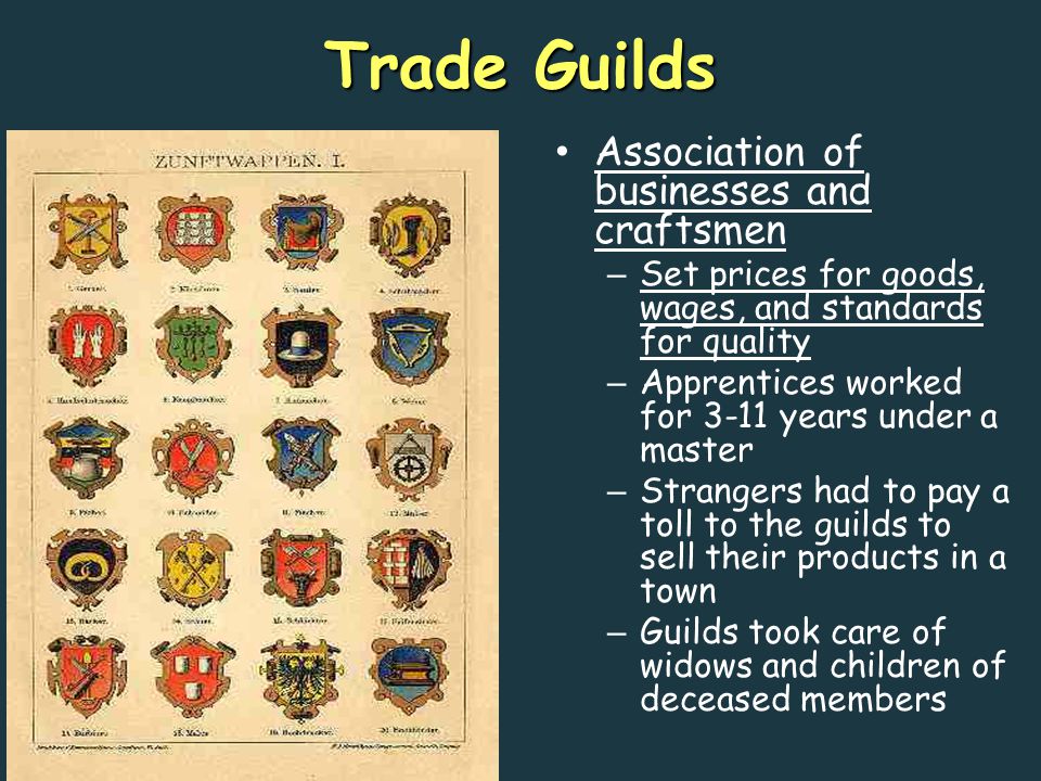 Trade Guilds Association of businesses and craftsmen – Set prices for goods, wages, and standards for quality – Apprentices worked for 3-11 years under a master – Strangers had to pay a toll to the guilds to sell their products in a town – Guilds took care of widows and children of deceased members