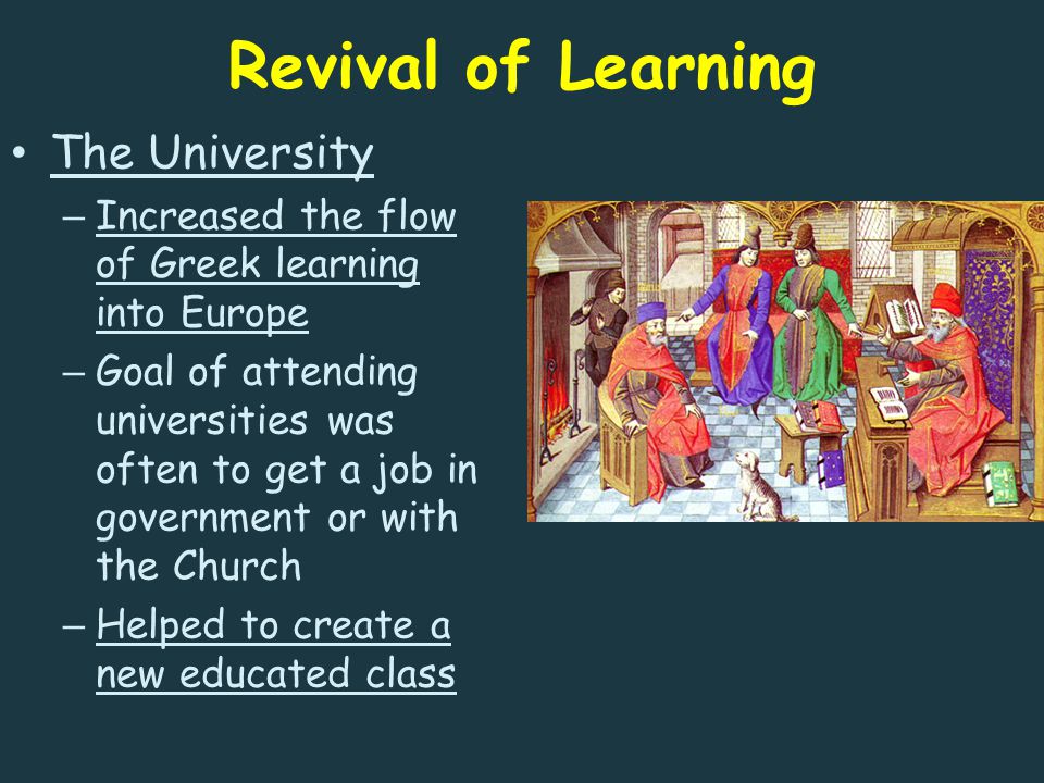 Revival of Learning The University – Increased the flow of Greek learning into Europe – Goal of attending universities was often to get a job in government or with the Church – Helped to create a new educated class