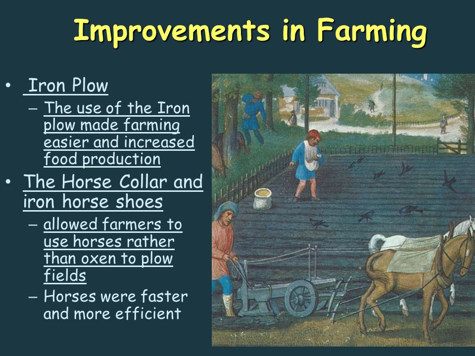 Improvements in Farming Iron Plow – The use of the Iron plow made farming easier and increased food production The Horse Collar and iron horse shoes – allowed farmers to use horses rather than oxen to plow fields – Horses were faster and more efficient