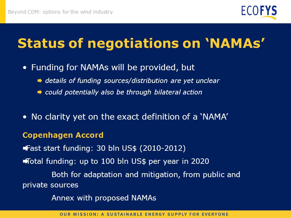 Beyond CDM: options for the wind industry Status of negotiations on ‘NAMAs’ Funding for NAMAs will be provided, but  details of funding sources/distribution are yet unclear  could potentially also be through bilateral action No clarity yet on the exact definition of a ‘NAMA’ Copenhagen Accord  Fast start funding: 30 bln US$ ( )  Total funding: up to 100 bln US$ per year in 2020 Both for adaptation and mitigation, from public and private sources Annex with proposed NAMAs