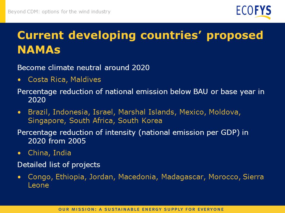 Beyond CDM: options for the wind industry Current developing countries’ proposed NAMAs Become climate neutral around 2020 Costa Rica, Maldives Percentage reduction of national emission below BAU or base year in 2020 Brazil, Indonesia, Israel, Marshal Islands, Mexico, Moldova, Singapore, South Africa, South Korea Percentage reduction of intensity (national emission per GDP) in 2020 from 2005 China, India Detailed list of projects Congo, Ethiopia, Jordan, Macedonia, Madagascar, Morocco, Sierra Leone