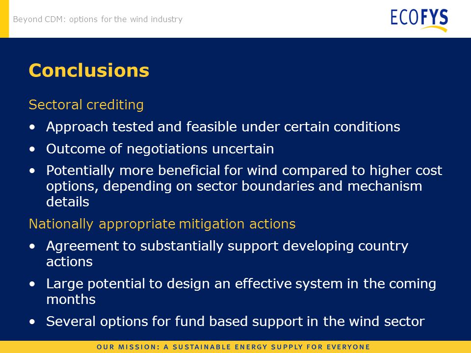 Beyond CDM: options for the wind industry Conclusions Sectoral crediting Approach tested and feasible under certain conditions Outcome of negotiations uncertain Potentially more beneficial for wind compared to higher cost options, depending on sector boundaries and mechanism details Nationally appropriate mitigation actions Agreement to substantially support developing country actions Large potential to design an effective system in the coming months Several options for fund based support in the wind sector