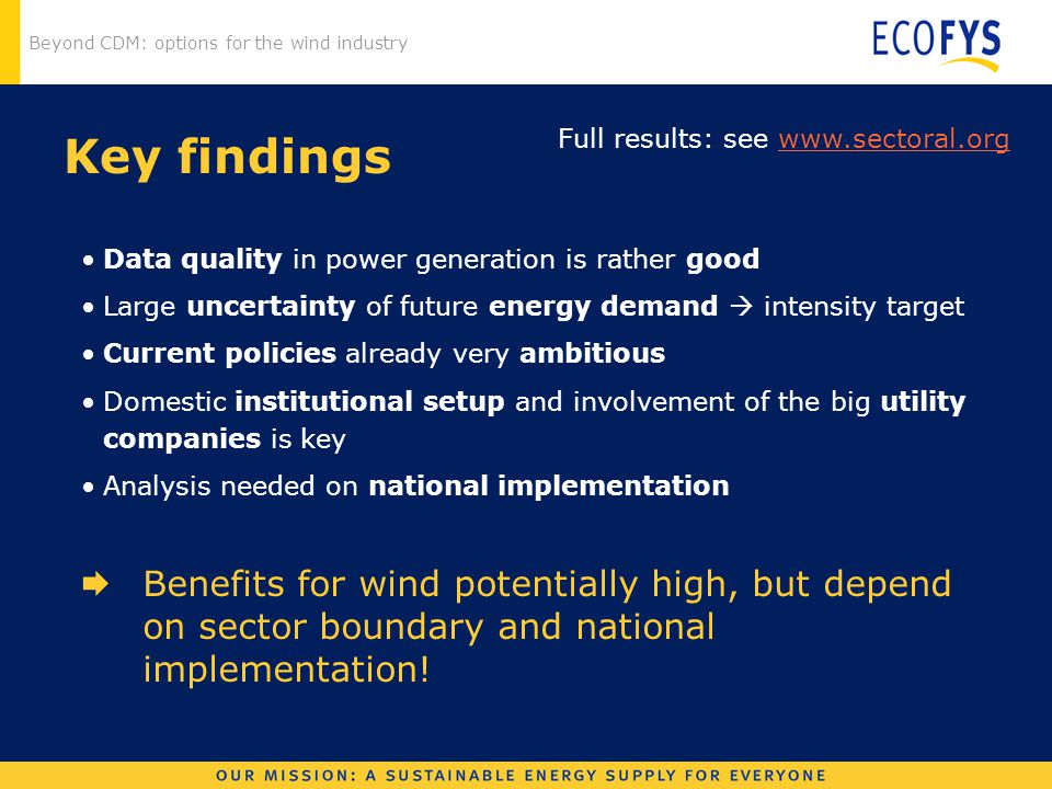 Beyond CDM: options for the wind industry Key findings Data quality in power generation is rather good Large uncertainty of future energy demand  intensity target Current policies already very ambitious Domestic institutional setup and involvement of the big utility companies is key Analysis needed on national implementation  Benefits for wind potentially high, but depend on sector boundary and national implementation.
