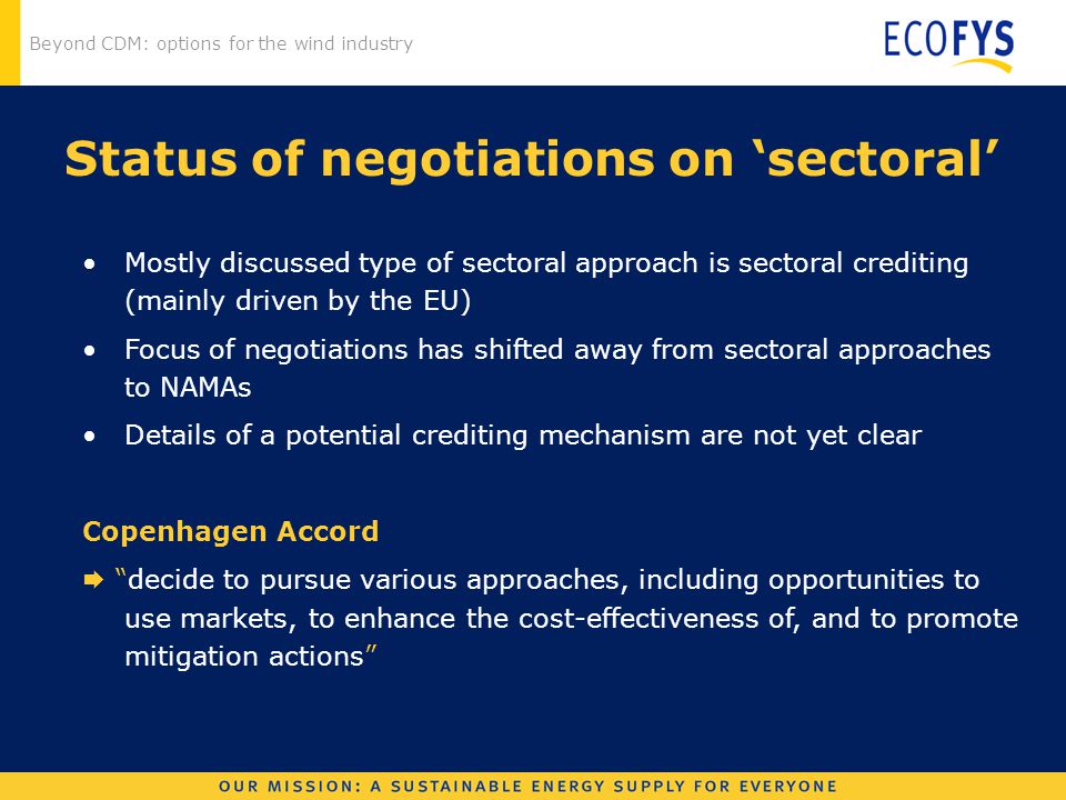 Beyond CDM: options for the wind industry Status of negotiations on ‘sectoral’ Mostly discussed type of sectoral approach is sectoral crediting (mainly driven by the EU) Focus of negotiations has shifted away from sectoral approaches to NAMAs Details of a potential crediting mechanism are not yet clear Copenhagen Accord  decide to pursue various approaches, including opportunities to use markets, to enhance the cost-effectiveness of, and to promote mitigation actions